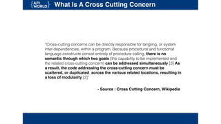 What Is A Cross Cutting Concern
“Cross-cutting concerns can be directly responsible for tangling, or system inter-
dependencies, within a program. Because procedural and functional language
constructs consist entirely of procedure calling, there is no semantic through
which two goals (the capability to be implemented and the related cross-cutting
concern) can be addressed simultaneously.[3] As a result, the code
addressing the cross-cutting concern must be scattered, or duplicated,
across the various related locations, resulting in a loss of modularity.[2]”
- Source : Cross Cutting Concern, Wikipedia
 