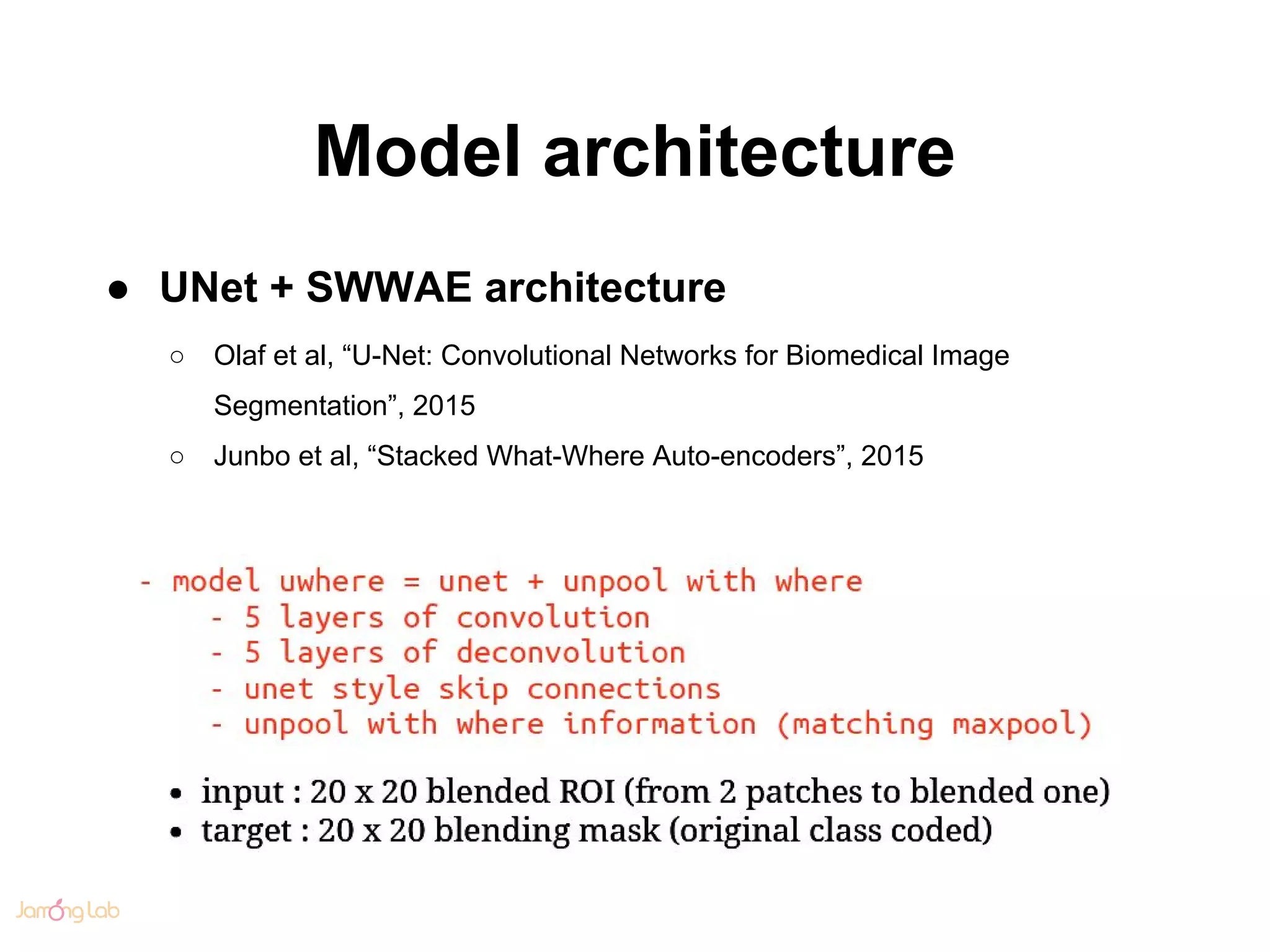 Model architecture
● UNet + SWWAE architecture
○ Olaf et al, “U-Net: Convolutional Networks for Biomedical Image
Segmentation”, 2015
○ Junbo et al, “Stacked What-Where Auto-encoders”, 2015
 