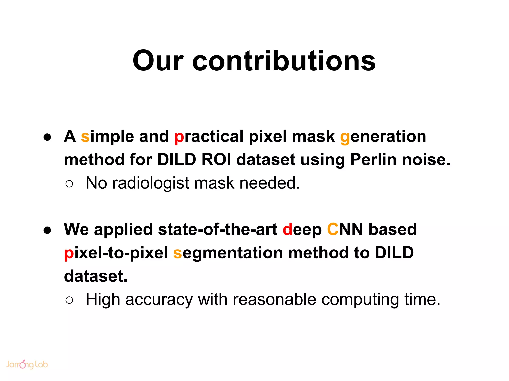 Our contributions
● A simple and practical pixel mask generation
method for DILD ROI dataset using Perlin noise.
○ No radiologist mask needed.
● We applied state-of-the-art deep CNN based
pixel-to-pixel segmentation method to DILD
dataset.
○ High accuracy with reasonable computing time.
 