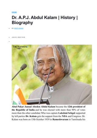PEOPLE
Dr. A.P.J. Abdul Kalam | History |
Biography
 BY KRUTI-SHAH
 JUN 03, 2020 18:09

Abul Pakar Janual Abeden Abdul Kalam became the 12th president of
the Republic of India and he was elected with more than 90% of votes
more than the other candidate Who was captain Lakshmi Sehgal supported
by left parties Dr. Kalam gets the support from the NDA and Congress. Dr.
Kalam was born on 15th October 1939 in Rameshwaram in Tamilnadu his
 