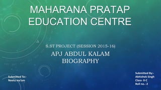 MAHARANA PRATAP
EDUCATION CENTRE
S.ST PROJECT (SESSION 2015-16)
APJ ABDUL KALAM
BIOGRAPHY
Submitted To:-
Neetu ma’am
Submitted By:-
Abhishek Singh
Class- X-C
Roll no.- 2
 