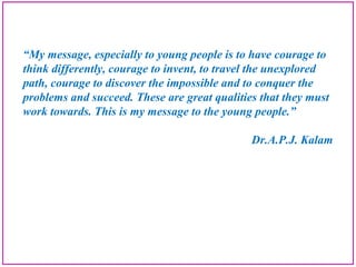 “My message, especially to young people is to have courage to
think differently, courage to invent, to travel the unexplored
path, courage to discover the impossible and to conquer the
problems and succeed. These are great qualities that they must
work towards. This is my message to the young people.”
Dr.A.P.J. Kalam
 