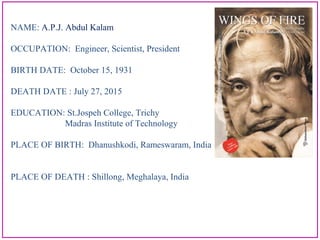 NAME: A.P.J. Abdul Kalam
OCCUPATION: Engineer, Scientist, President
BIRTH DATE: October 15, 1931
DEATH DATE : July 27, 2015
EDUCATION: St.Jospeh College, Trichy
Madras Institute of Technology
PLACE OF BIRTH: Dhanushkodi, Rameswaram, India
PLACE OF DEATH : Shillong, Meghalaya, India
 