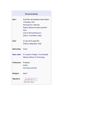 Personal details
Born Avul Pakir Jainulabdeen Abdul Kalam
15 October 1931
Rameswaram, Ramnad
District, Madras Presidency,British
India
(now in Ramanathapuram
District, Tamil Nadu, India)
Died 27 July 2015 (aged 83)
Shillong, Meghalaya, India
Nationality Indian
Alma mater St. Joseph's College, Tiruchirappalli
Madras Institute of Technology
Profession Professor
Author
Aerospace scientist
Religion Islam[1]
Signature
 