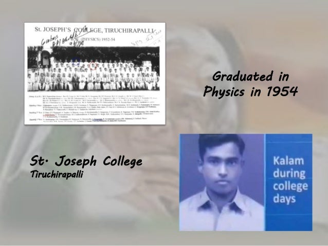 abdul kalam graduated in physics from st joseph s college tiruchirapalli After completing his school education, kalam graduated in physics from st joseph's college, tiruchirapallihe then graduated with a diploma in aeronautical engineering in the mid-1950s from the madras institute of technologyas the project director, he was heavily involved in the development of india 's first indigenous satellite launch. abdul kalam graduated in physics from st joseph s college tiruchirapalli After completing his school education, kalam graduated in physics from st joseph's college, tiruchirapallihe then graduated with a diploma in aeronautical engineering in the mid-1950s from the madras institute of technologyas the project director, he was heavily involved in the development of india 's first indigenous satellite launch.