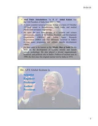 16-Oct-16
2
• Abul Pakir Jainulabdeen "A. P. J." Abdul Kalam was
the 11th President of India from 2002 to 2007.
• A career scientist turned politician, Kalam was born (15 October
1931)and raised in Rameswaram, Tamil Nadu, and studied
physics and aerospace engineering.
• He spent the next four decades as a scientist and science
administrator, mainly at the Defence Research and Development
Organization (DRDO) and Indian Space Research
Organization (ISRO) and was intimately involved in India's
civilian space programme and military missile development
efforts.
• He thus came to be known as the Missile Man of India for his
work on the development of ballistic missile and launch
vehicle technology. He also played a pivotal organizational,
technical, and political role in India's Pokhran-II nuclear tests in
1998, the first since the original nuclear test by India in 1974.
Author
Professor
Engineer
Scientist
Dr. APJ Abdul Kalam is
President
 