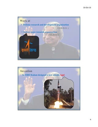 16-Oct-16
4
• Defense research and development organization
Work at
( D.R.D.O. )
•
( I.S.R.O. )
In ISRO Kalam designed a new missile Agni
Invention
 