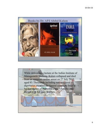 16-Oct-16
6
Books by Dr. APJ Abdul Kalam
While delivering a lecture at the Indian Institute of
Management Shillong, Kalam collapsed and died
from an apparent cardiac arrest on 27 July 2015,
aged 83. Thousands including national-level
dignitaries attended the funeral ceremony held in
his hometown of Rameshwaram, where he was
buried with full state honours.
 