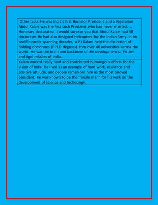 Other facts: He was India's first Bachelor President and a Vegetarian
Abdul Kalam was the first such President who had never married. ...
Honorary doctorates: It would surprise you that Abdul Kalam had 48
doctorates He had also designed helicopters for the Indian Army. In his
prolific career spanning decades, A P J Kalam held the distinction of
holding doctorates (P.H.D degrees) from over 40 universities across the
world! He was the brain and backbone of the development of Prithvi
and Agni missiles of India.
Kalam worked really hard and contributed humongous efforts for the
vision of India. He lived as an example of hard work, resilience and
positive attitude, and people remember him as the most beloved
president. He was known to be the “missle man” for his work on the
development of science and technology.
 
