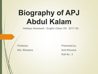 Biography of APJ
Abdul Kalam
Holidays Homework : English (Class VIII 2017-18)
Professor: Presented by:
Mrs. Bhawana Amit Khurana
Roll No.: 3
 