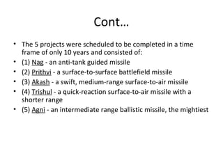 Cont…
• The 5 projects were scheduled to be completed in a time
  frame of only 10 years and consisted of:
• (1) Nag - an anti-tank guided missile
• (2) Prithvi - a surface-to-surface battlefield missile
• (3) Akash - a swift, medium-range surface-to-air missile
• (4) Trishul - a quick-reaction surface-to-air missile with a
  shorter range
• (5) Agni - an intermediate range ballistic missile, the mightiest
 