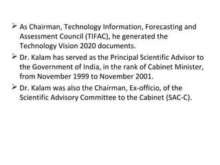  As Chairman, Technology Information, Forecasting and
  Assessment Council (TIFAC), he generated the
  Technology Vision 2020 documents.
 Dr. Kalam has served as the Principal Scientific Advisor to
  the Government of India, in the rank of Cabinet Minister,
  from November 1999 to November 2001.
 Dr. Kalam was also the Chairman, Ex-officio, of the
  Scientific Advisory Committee to the Cabinet (SAC-C).
 