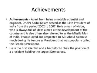 Achievements
• Achievements - Apart from being a notable scientist and
  engineer, Dr APJ Abdul Kalam served as the 11th President of
  India from the period 2002 to 2007. He is a man of vision,
  who is always full of ideas aimed at the development of the
  country and is also often also referred to as the Missile Man
  of India. People loved and respected Dr APJ Abdul Kalam so
  much during his tenure as President that was popularly called
  the People's President.
• He is the first scientist and a bachelor to chair the position of
  a president holding the largest Democracy.
 