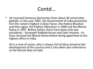 Contd…
• He received honorary doctorates from about 30 universities
  globally. In the year 1981, the Government of India presented
  him the nation's highest civilian honor, the Padma Bhushan
  and then again, the Padma Vibhushan in 1990 and the Bharat
  Ratna in 1997. Before Kalam, there have been only two
  presidents - Sarvepalli Radhakrishnan and Zakir Hussain - to
  have received the Bharat Ratna before being appointed to the
  highest office in India.
  He is a man of vision, who is always full of ideas aimed at the
  development of the country and is also often also referred to
  as the Missile Man of India
 