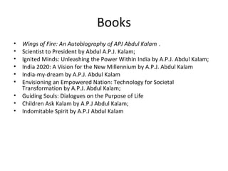 Books
•   Wings of Fire: An Autobiography of APJ Abdul Kalam .
•   Scientist to President by Abdul A.P.J. Kalam;
•   Ignited Minds: Unleashing the Power Within India by A.P.J. Abdul Kalam;
•   India 2020: A Vision for the New Millennium by A.P.J. Abdul Kalam
•   India-my-dream by A.P.J. Abdul Kalam
•   Envisioning an Empowered Nation: Technology for Societal
    Transformation by A.P.J. Abdul Kalam;
•   Guiding Souls: Dialogues on the Purpose of Life
•   Children Ask Kalam by A.P.J Abdul Kalam;
•   Indomitable Spirit by A.P.J Abdul Kalam
 