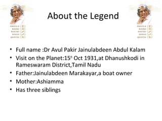 About the Legend


• Full name :Dr Avul Pakir Jainulabdeen Abdul Kalam
• Visit on the Planet:15th Oct 1931,at Dhanushkodi in
  Rameswaram District,Tamil Nadu
• Father:Jainulabdeen Marakayar,a boat owner
• Mother:Ashiamma
• Has three siblings
 