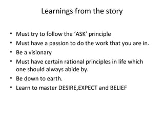 Learnings from the story

• Must try to follow the ‘ASK’ principle
• Must have a passion to do the work that you are in.
• Be a visionary
• Must have certain rational principles in life which
  one should always abide by.
• Be down to earth.
• Learn to master DESIRE,EXPECT and BELIEF
 