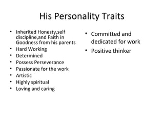 His Personality Traits
• Inherited Honesty,self      • Committed and
  discipline,and Faith in
  Goodness from his parents     dedicated for work
• Hard Working                • Positive thinker
• Determined
• Possess Perseverance
• Passionate for the work
• Artistic
• Highly spiritual
• Loving and caring
 