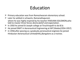 Education
 Primary education was from Rameshwaram elementary school.
 Later he settled in schwartz, Ramanathapuram
  where he was highly inspired by his teacher IYADURAI SOLOMON,who
  told to master three forces desire,belief and expectation.
 In 1950 he joined St Joseph college at Tiruchirapalli to do B.Sc
 He joined DMIT in Aeronautical Engineering at MIT,Madas(1954-1957)
 In 1958,after passing as a graduate,aeronautical engineer,he joined
  Hindustan Aeronautical Limited(HAL),Bangalore as a trainee.
 