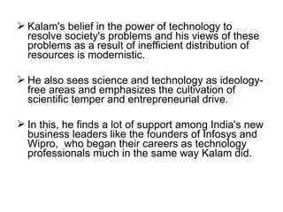  Kalam's belief in the power of technology to
  resolve society's problems and his views of these
  problems as a result of inefficient distribution of
  resources is modernistic.

 He also sees science and technology as ideology-
  free areas and emphasizes the cultivation of
  scientific temper and entrepreneurial drive.

 In this, he finds a lot of support among India's new
  business leaders like the founders of Infosys and
  Wipro, who began their careers as technology
  professionals much in the same way Kalam did.
 