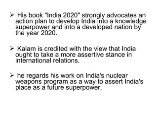  His book "India 2020" strongly advocates an
 action plan to develop India into a knowledge
 superpower and into a developed nation by
 the year 2020.

 Kalam is credited with the view that India
 ought to take a more assertive stance in
 international relations.

 he regards his work on India's nuclear
 weapons program as a way to assert India's
 place as a future superpower.
 
