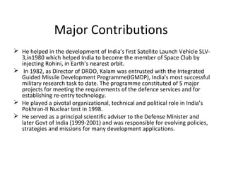 Major Contributions
 He helped in the development of India’s first Satellite Launch Vehicle SLV-
  3,in1980 which helped India to become the member of Space Club by
  injecting Rohini, in Earth’s nearest orbit.
 In 1982, as Director of DRDO, Kalam was entrusted with the Integrated
  Guided Missile Development Programme(IGMDP), India's most successful
  military research task to date. The programme constituted of 5 major
  projects for meeting the requirements of the defence services and for
  establishing re-entry technology.
 He played a pivotal organizational, technical and political role in India’s
  Pokhran-II Nuclear test in 1998.
 He served as a principal scientific adviser to the Defense Minister and
  later Govt of India (1999-2001) and was responsible for evolving policies,
  strategies and missions for many development applications.
 