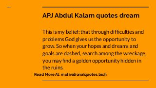 APJ Abdul Kalam quotes dream
This is my belief: that through difﬁculties and
problems God gives us the opportunity to
grow. So when your hopes and dreams and
goals are dashed, search among the wreckage,
you may ﬁnd a golden opportunity hidden in
the ruins.
Read More At: motivationalquotes.tech
 