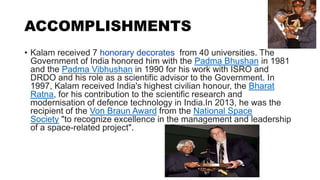 ACCOMPLISHMENTS
• Kalam received 7 honorary decorates from 40 universities. The
Government of India honored him with the P...