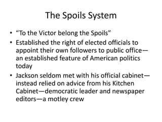 The Spoils System
• “To the Victor belong the Spoils”
• Established the right of elected officials to
  appoint their own followers to public office—
  an established feature of American politics
  today
• Jackson seldom met with his official cabinet—
  instead relied on advice from his Kitchen
  Cabinet—democratic leader and newspaper
  editors—a motley crew
 