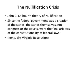 The Nullification Crisis
• John C. Calhoun’s theory of Nullification
• Since the federal government was a creation
  of the states, the states themselves, not
  congress or the courts, were the final arbiters
  of the constitutionality of federal laws.
• (Kentucky-Virginia Resolution)
 