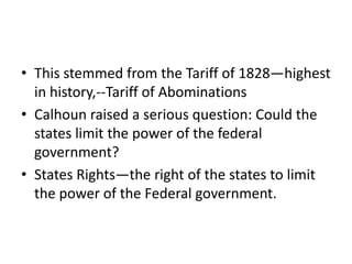 • This stemmed from the Tariff of 1828—highest
  in history,--Tariff of Abominations
• Calhoun raised a serious question: Could the
  states limit the power of the federal
  government?
• States Rights—the right of the states to limit
  the power of the Federal government.
 
