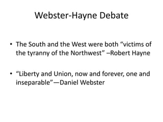 Webster-Hayne Debate

• The South and the West were both “victims of
  the tyranny of the Northwest” –Robert Hayne

• “Liberty and Union, now and forever, one and
  inseparable”—Daniel Webster
 