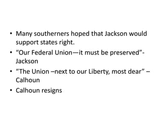 • Many southerners hoped that Jackson would
  support states right.
• “Our Federal Union—it must be preserved”-
  Jackson
• “The Union –next to our Liberty, most dear” –
  Calhoun
• Calhoun resigns
 