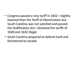 • Congress passed a new tariff in 1832—slightly
  lowered than the Tariff of Abomination but
  South Carolina was not satisfied and passed
  the Nullification Act—declared the tariffs of
  1828 and 1632 illegal.
• South Carolina prepared to defend itself and
  threatened to secede
 