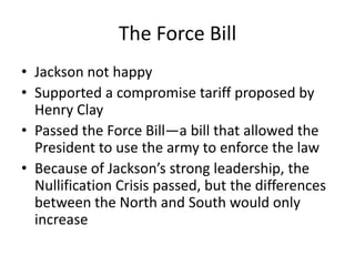The Force Bill
• Jackson not happy
• Supported a compromise tariff proposed by
  Henry Clay
• Passed the Force Bill—a bill that allowed the
  President to use the army to enforce the law
• Because of Jackson’s strong leadership, the
  Nullification Crisis passed, but the differences
  between the North and South would only
  increase
 