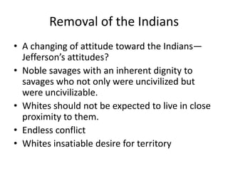 Removal of the Indians
• A changing of attitude toward the Indians—
  Jefferson’s attitudes?
• Noble savages with an inherent dignity to
  savages who not only were uncivilized but
  were uncivilizable.
• Whites should not be expected to live in close
  proximity to them.
• Endless conflict
• Whites insatiable desire for territory
 