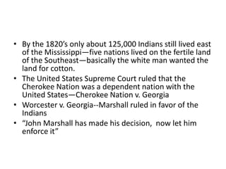 • By the 1820’s only about 125,000 Indians still lived east
  of the Mississippi—five nations lived on the fertile land
  of the Southeast—basically the white man wanted the
  land for cotton.
• The United States Supreme Court ruled that the
  Cherokee Nation was a dependent nation with the
  United States—Cherokee Nation v. Georgia
• Worcester v. Georgia--Marshall ruled in favor of the
  Indians
• “John Marshall has made his decision, now let him
  enforce it”
 