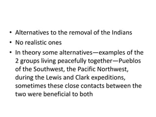 • Alternatives to the removal of the Indians
• No realistic ones
• In theory some alternatives—examples of the
  2 groups living peacefully together—Pueblos
  of the Southwest, the Pacific Northwest,
  during the Lewis and Clark expeditions,
  sometimes these close contacts between the
  two were beneficial to both
 