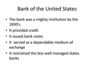Bank of the United States
• The bank was a mighty institution by the
  1830’s.
• It provided credit
• It issued bank notes
• It served as a dependable medium of
  exchange
• It restrained the less well managed states
  banks
 