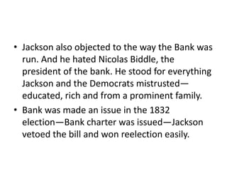 • Jackson also objected to the way the Bank was
  run. And he hated Nicolas Biddle, the
  president of the bank. He stood for everything
  Jackson and the Democrats mistrusted—
  educated, rich and from a prominent family.
• Bank was made an issue in the 1832
  election—Bank charter was issued—Jackson
  vetoed the bill and won reelection easily.
 