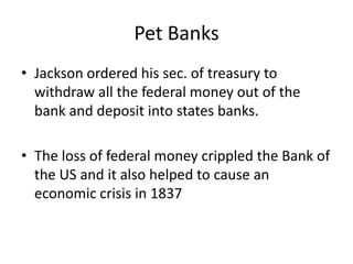 Pet Banks
• Jackson ordered his sec. of treasury to
  withdraw all the federal money out of the
  bank and deposit into states banks.

• The loss of federal money crippled the Bank of
  the US and it also helped to cause an
  economic crisis in 1837
 