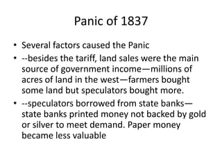 Panic of 1837
• Several factors caused the Panic
• --besides the tariff, land sales were the main
  source of government income—millions of
  acres of land in the west—farmers bought
  some land but speculators bought more.
• --speculators borrowed from state banks—
  state banks printed money not backed by gold
  or silver to meet demand. Paper money
  became less valuable
 