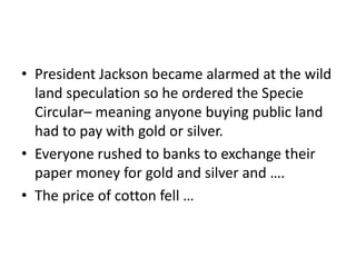 • President Jackson became alarmed at the wild
  land speculation so he ordered the Specie
  Circular– meaning anyone buying public land
  had to pay with gold or silver.
• Everyone rushed to banks to exchange their
  paper money for gold and silver and ….
• The price of cotton fell …
 
