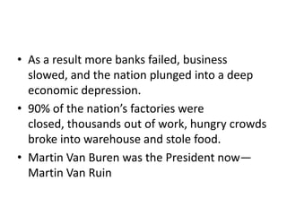 • As a result more banks failed, business
  slowed, and the nation plunged into a deep
  economic depression.
• 90% of the nation’s factories were
  closed, thousands out of work, hungry crowds
  broke into warehouse and stole food.
• Martin Van Buren was the President now—
  Martin Van Ruin
 