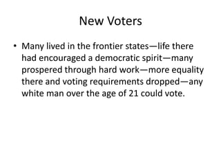 New Voters
• Many lived in the frontier states—life there
  had encouraged a democratic spirit—many
  prospered through hard work—more equality
  there and voting requirements dropped—any
  white man over the age of 21 could vote.
 