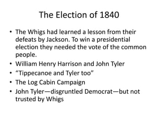The Election of 1840
• The Whigs had learned a lesson from their
  defeats by Jackson. To win a presidential
  election they needed the vote of the common
  people.
• William Henry Harrison and John Tyler
• “Tippecanoe and Tyler too”
• The Log Cabin Campaign
• John Tyler—disgruntled Democrat—but not
  trusted by Whigs
 
