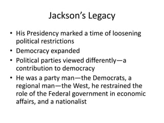 Jackson’s Legacy
• His Presidency marked a time of loosening
  political restrictions
• Democracy expanded
• Political parties viewed differently—a
  contribution to democracy
• He was a party man—the Democrats, a
  regional man—the West, he restrained the
  role of the Federal government in economic
  affairs, and a nationalist
 