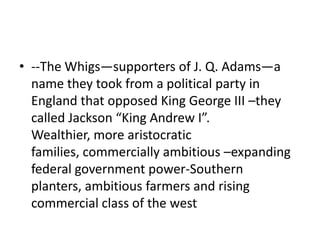 • --The Whigs—supporters of J. Q. Adams—a
  name they took from a political party in
  England that opposed King George III –they
  called Jackson “King Andrew I”.
  Wealthier, more aristocratic
  families, commercially ambitious –expanding
  federal government power-Southern
  planters, ambitious farmers and rising
  commercial class of the west
 