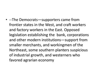 • --The Democrats—supporters came from
  frontier states in the West, and craft workers
  and factory workers in the East. Opposed
  legislation establishing the bank, corporations
  and other modern institutions—support from
  smaller merchants, and workingmen of the
  Northeast, some southern planters suspicious
  of industrial growth, and westerners who
  favored agrarian economy
 