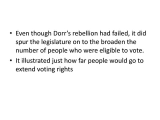 • Even though Dorr’s rebellion had failed, it did
  spur the legislature on to the broaden the
  number of people who were eligible to vote.
• It illustrated just how far people would go to
  extend voting rights
 